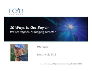 10	
  Ways	
  to	
  Get	
  Buy-­‐In	
  
Walter	
  Popper,	
  Managing	
  Director	
  
Webinar	
  
	
  
January	
  13,	
  2016	
  
For	
  more	
  informa6on,	
  go	
  to	
  fcbpartners.com	
  or	
  call	
  Lindsay	
  Field	
  617.245.0265	
  
 