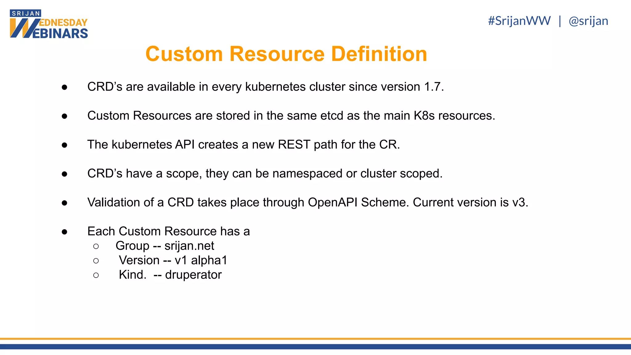#SrijanWW | @srijan
● CRD’s are available in every kubernetes cluster since version 1.7.
● Custom Resources are stored in the same etcd as the main K8s resources.
● The kubernetes API creates a new REST path for the CR.
● CRD’s have a scope, they can be namespaced or cluster scoped.
● Validation of a CRD takes place through OpenAPI Scheme. Current version is v3.
● Each Custom Resource has a
○ Group -- srijan.net
○ Version -- v1 alpha1
○ Kind. -- druperator
Custom Resource Definition
 