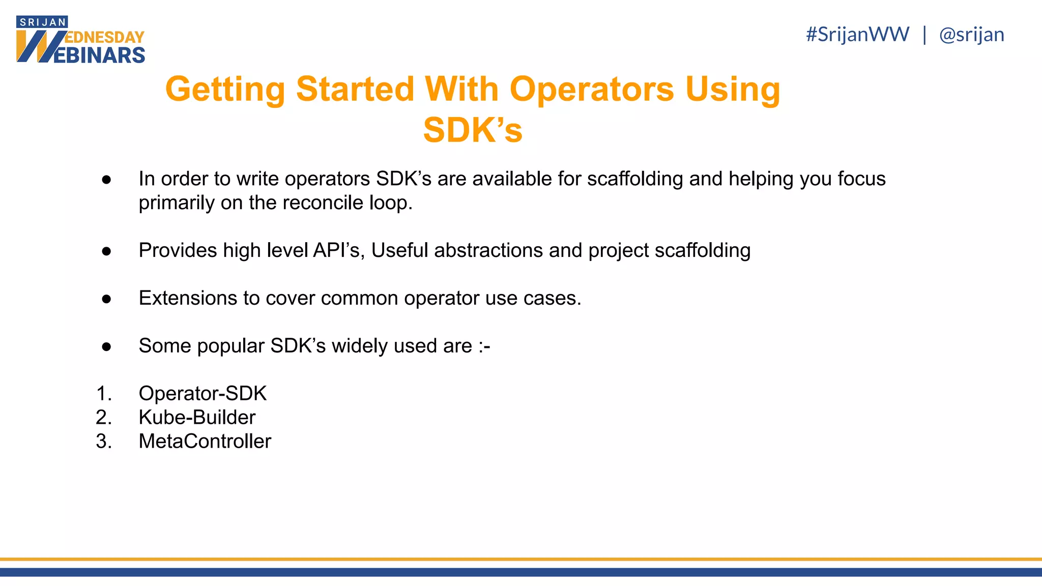 #SrijanWW | @srijan
● In order to write operators SDK’s are available for scaffolding and helping you focus
primarily on the reconcile loop.
● Provides high level API’s, Useful abstractions and project scaffolding
● Extensions to cover common operator use cases.
● Some popular SDK’s widely used are :-
1. Operator-SDK
2. Kube-Builder
3. MetaController
Getting Started With Operators Using
SDK’s
 