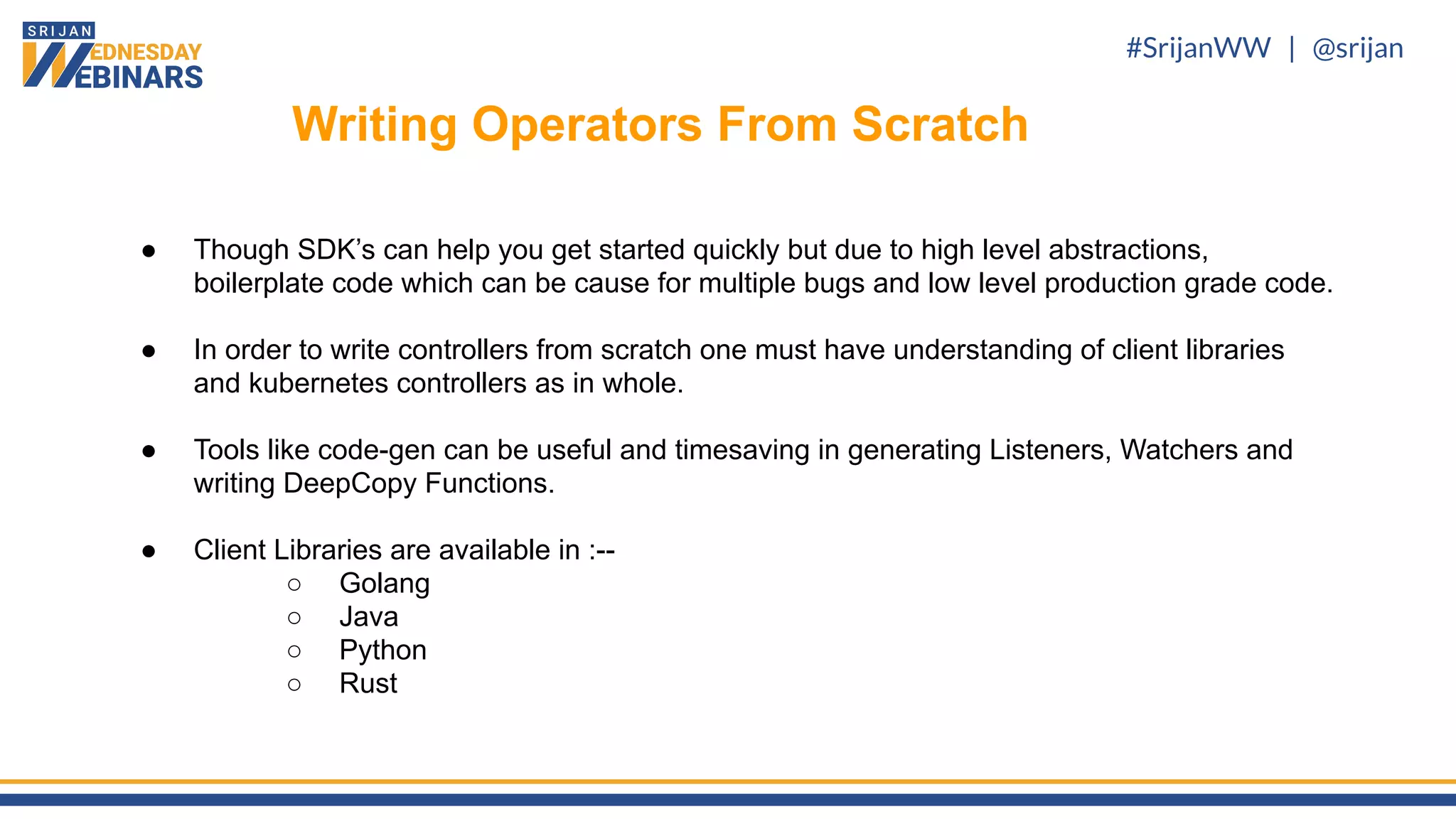 #SrijanWW | @srijan
● Though SDK’s can help you get started quickly but due to high level abstractions,
boilerplate code which can be cause for multiple bugs and low level production grade code.
● In order to write controllers from scratch one must have understanding of client libraries
and kubernetes controllers as in whole.
● Tools like code-gen can be useful and timesaving in generating Listeners, Watchers and
writing DeepCopy Functions.
● Client Libraries are available in :--
○ Golang
○ Java
○ Python
○ Rust
Writing Operators From Scratch
 