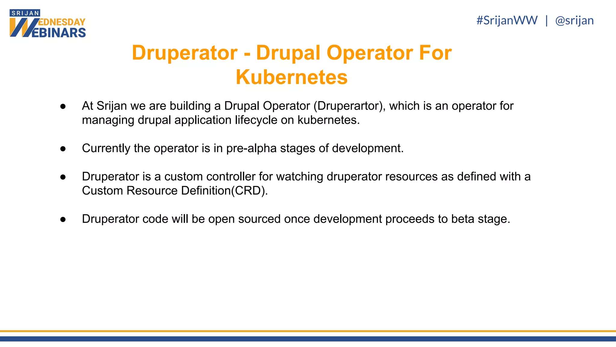 #SrijanWW | @srijan
● At Srijan we are building a Drupal Operator (Druperartor), which is an operator for
managing drupal application lifecycle on kubernetes.
● Currently the operator is in pre-alpha stages of development.
● Druperator is a custom controller for watching druperator resources as defined with a
Custom Resource Definition(CRD).
● Druperator code will be open sourced once development proceeds to beta stage.
Druperator - Drupal Operator For
Kubernetes
 