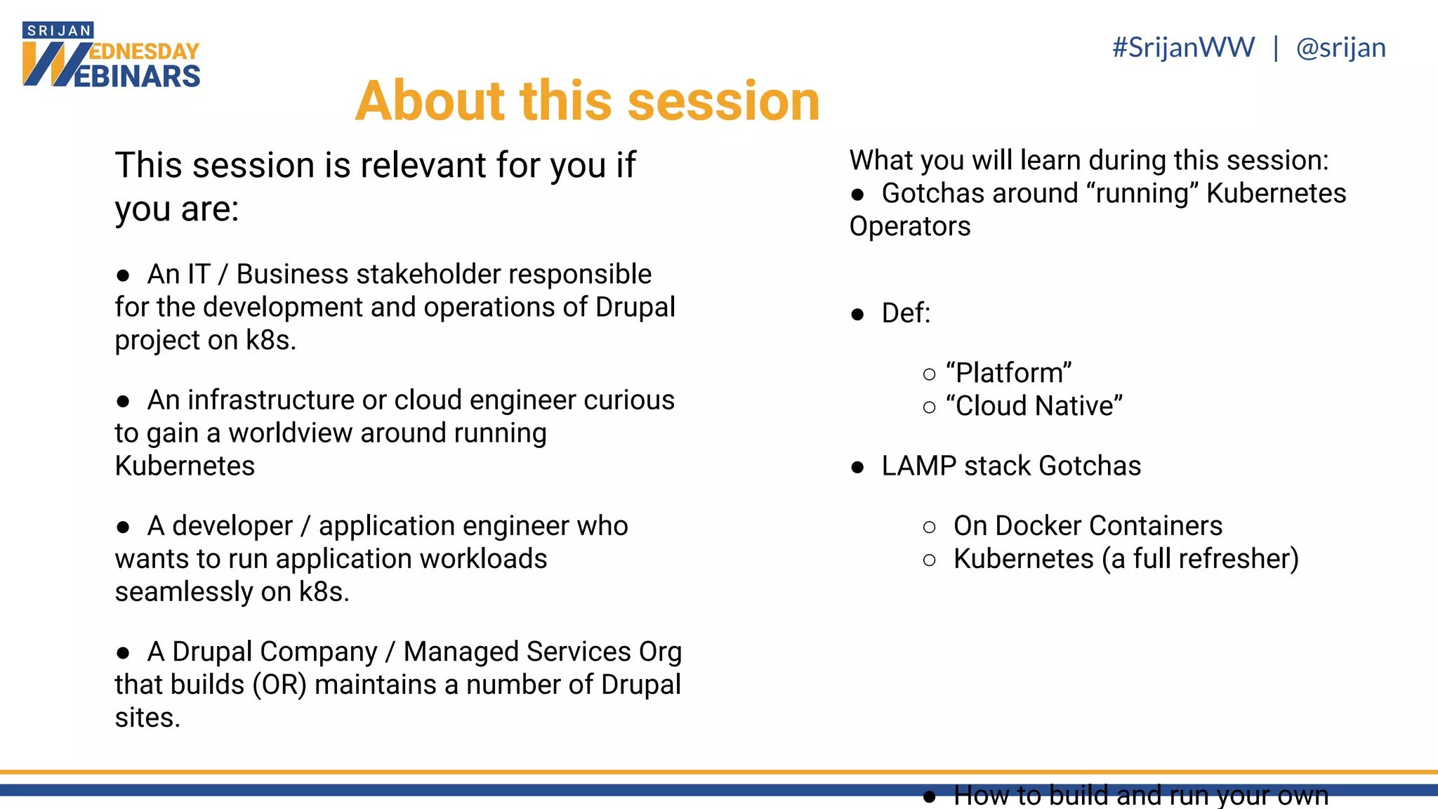 #SrijanWW | @srijan
This session is relevant for you if
you are:
● An IT / Business stakeholder responsible
for the development and operations of Drupal
project on k8s.
● An infrastructure or cloud engineer curious
to gain a worldview around running
Kubernetes
● A developer / application engineer who
wants to run application workloads
seamlessly on k8s.
● A Drupal Company / Managed Services Org
that builds (OR) maintains a number of Drupal
sites.
About this session
What you will learn during this session:
● Gotchas around “running” Kubernetes
Operators
● Def:
○ “Platform”
○ “Cloud Native”
● LAMP stack Gotchas
○ On Docker Containers
○ Kubernetes (a full refresher)
● How to build and run your own
 
