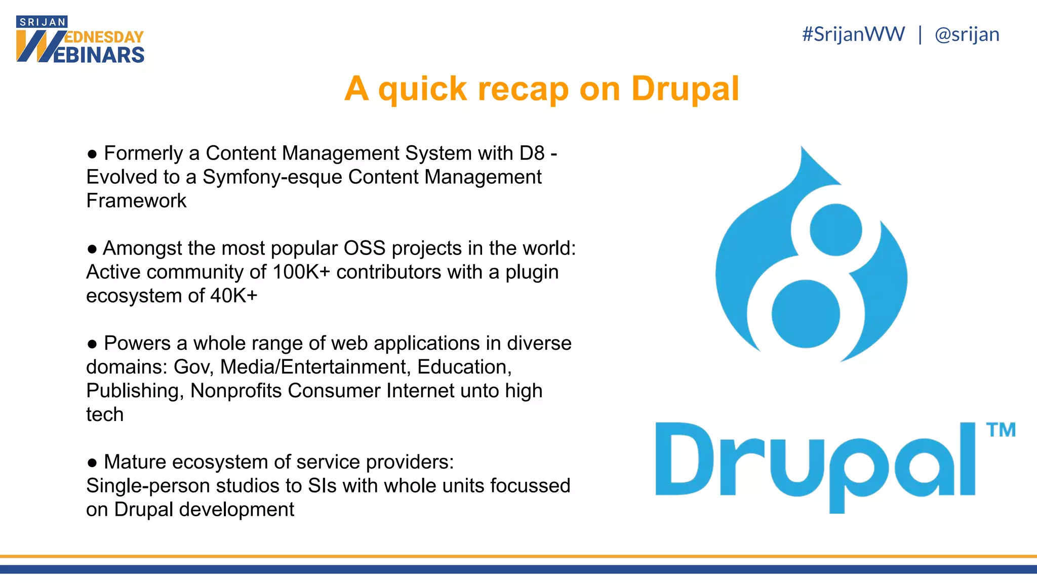 #SrijanWW | @srijan
● Formerly a Content Management System with D8 -
Evolved to a Symfony-esque Content Management
Framework
● Amongst the most popular OSS projects in the world:
Active community of 100K+ contributors with a plugin
ecosystem of 40K+
● Powers a whole range of web applications in diverse
domains: Gov, Media/Entertainment, Education,
Publishing, Nonprofits Consumer Internet unto high
tech
● Mature ecosystem of service providers:
Single-person studios to SIs with whole units focussed
on Drupal development
A quick recap on Drupal
 