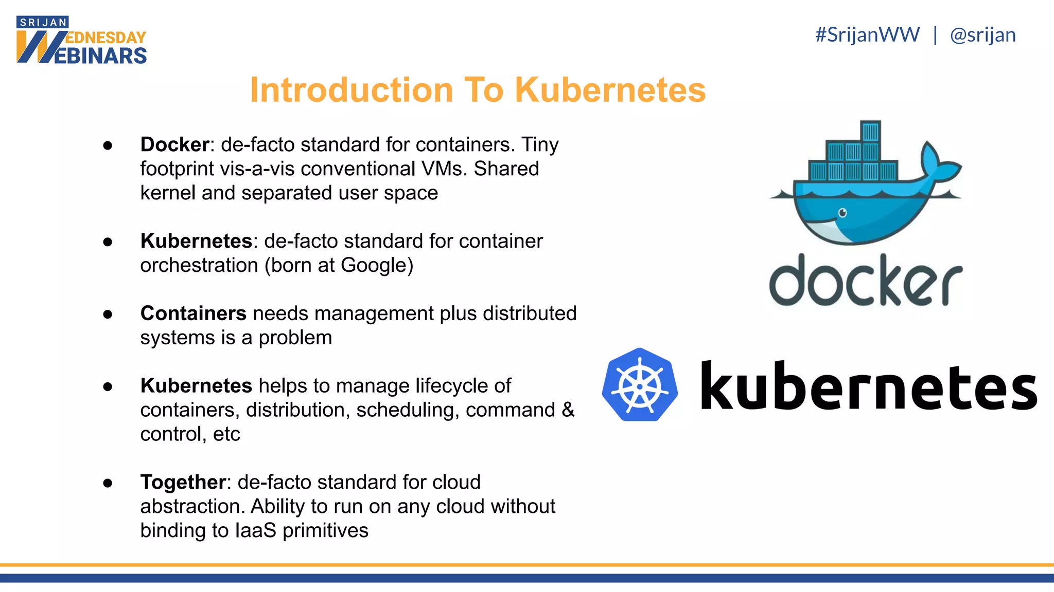 #SrijanWW | @srijan
● Docker: de-facto standard for containers. Tiny
footprint vis-a-vis conventional VMs. Shared
kernel and separated user space
● Kubernetes: de-facto standard for container
orchestration (born at Google)
● Containers needs management plus distributed
systems is a problem
● Kubernetes helps to manage lifecycle of
containers, distribution, scheduling, command &
control, etc
● Together: de-facto standard for cloud
abstraction. Ability to run on any cloud without
binding to IaaS primitives
Introduction To Kubernetes
 
