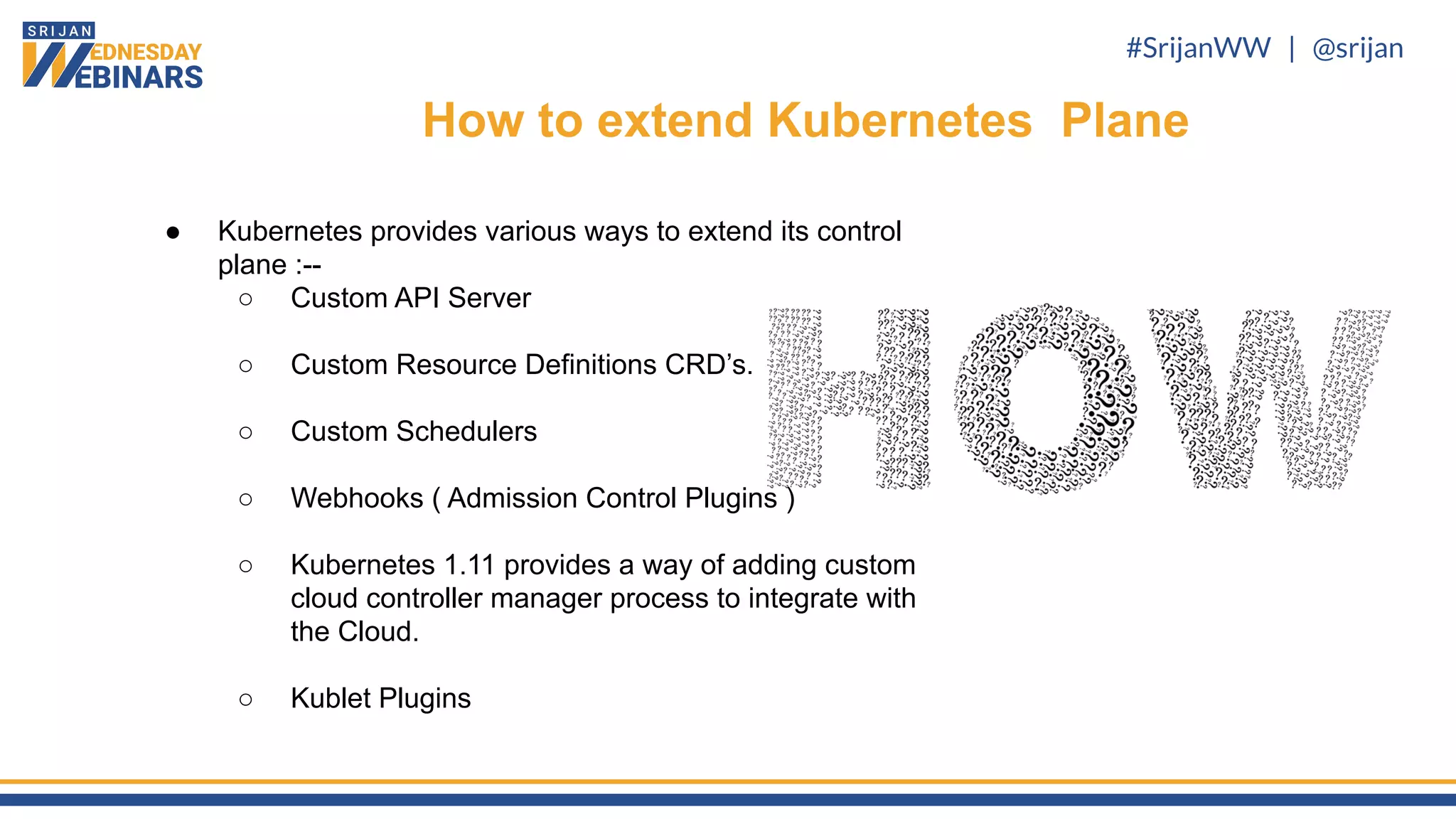 #SrijanWW | @srijan
● Kubernetes provides various ways to extend its control
plane :--
○ Custom API Server
○ Custom Resource Definitions CRD’s.
○ Custom Schedulers
○ Webhooks ( Admission Control Plugins )
○ Kubernetes 1.11 provides a way of adding custom
cloud controller manager process to integrate with
the Cloud.
○ Kublet Plugins
How to extend Kubernetes Plane
 