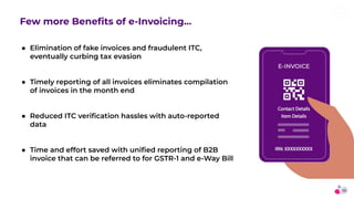 13
Few more Beneﬁts of e-Invoicing…
● Elimination of fake invoices and fraudulent ITC,
eventually curbing tax evasion
● Ti...