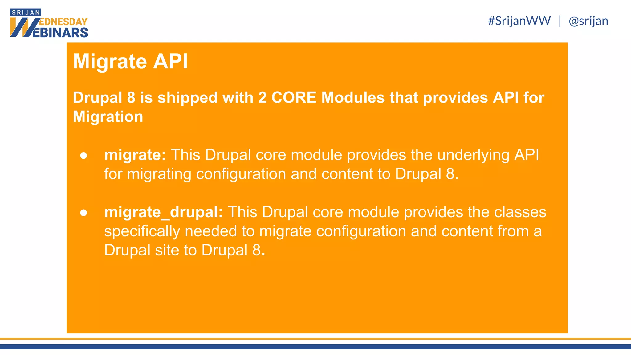 #SrijanWW | @srijan
Migrate API
Drupal 8 is shipped with 2 CORE Modules that provides API for
Migration
● migrate: This Drupal core module provides the underlying API
for migrating configuration and content to Drupal 8.
● migrate_drupal: This Drupal core module provides the classes
specifically needed to migrate configuration and content from a
Drupal site to Drupal 8.
 