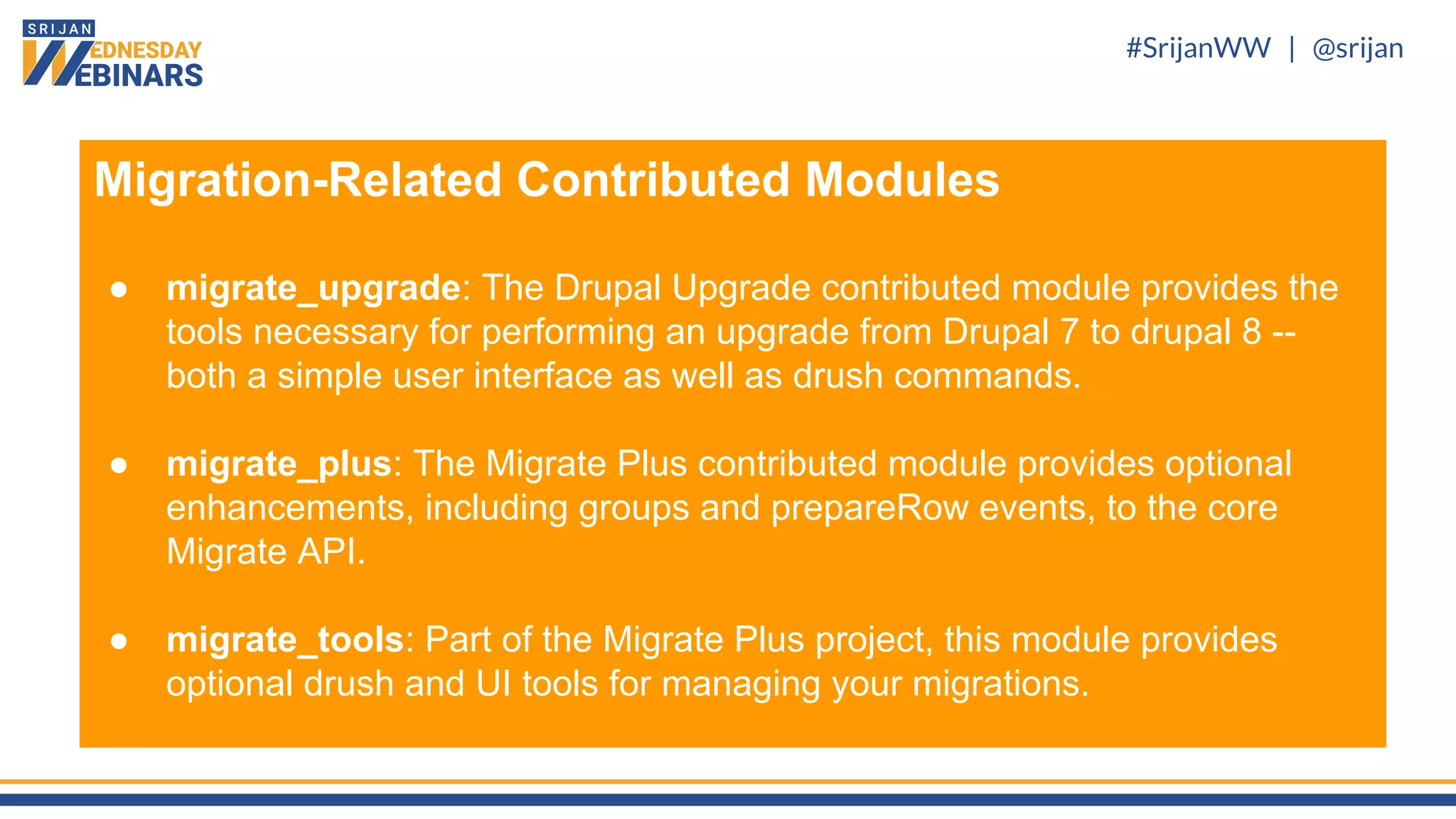 #SrijanWW | @srijan
Migration-Related Contributed Modules
● migrate_upgrade: The Drupal Upgrade contributed module provides the
tools necessary for performing an upgrade from Drupal 7 to drupal 8 --
both a simple user interface as well as drush commands.
● migrate_plus: The Migrate Plus contributed module provides optional
enhancements, including groups and prepareRow events, to the core
Migrate API.
● migrate_tools: Part of the Migrate Plus project, this module provides
optional drush and UI tools for managing your migrations.
 