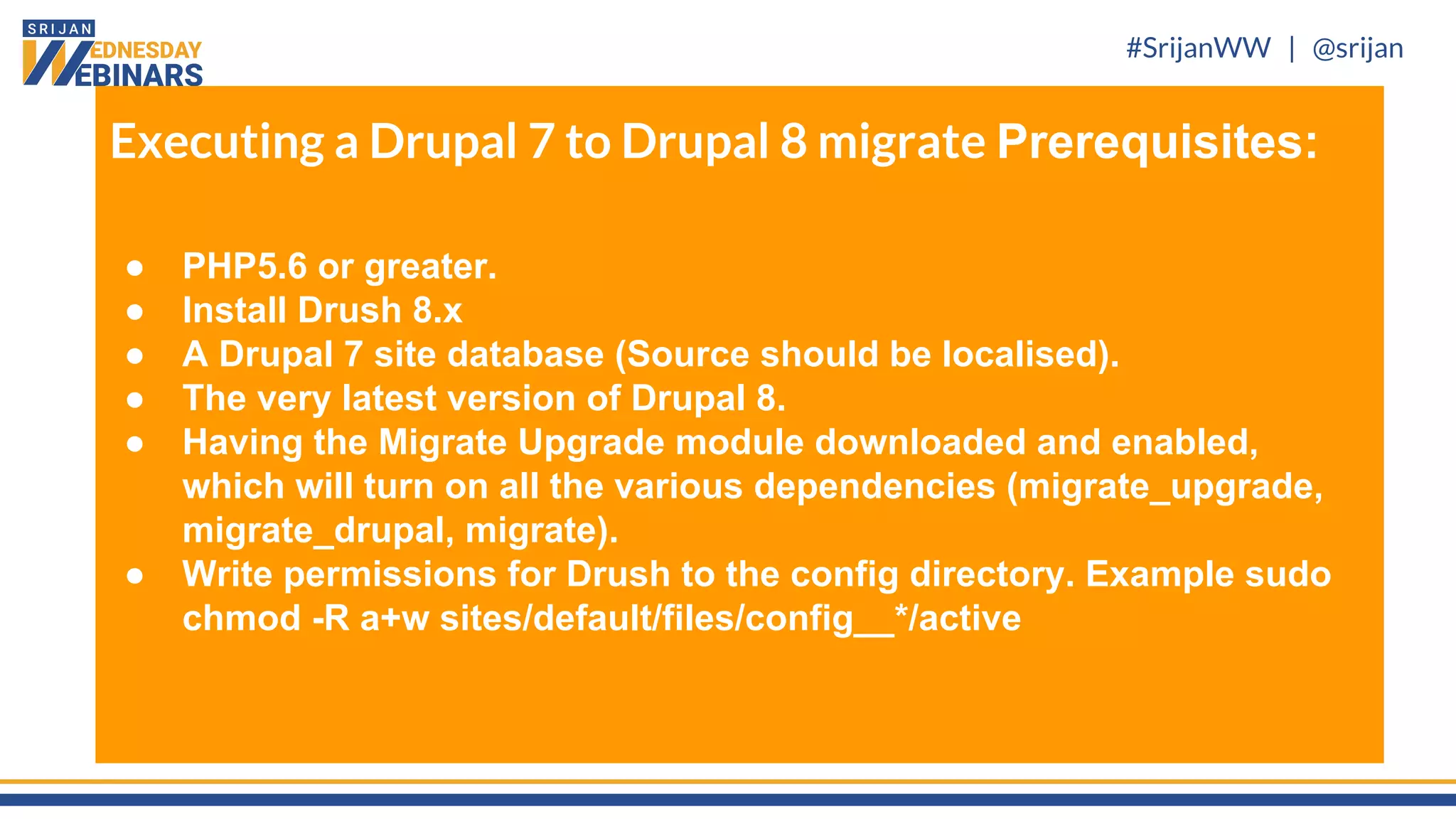 #SrijanWW | @srijan
Executing a Drupal 7 to Drupal 8 migrate Prerequisites:
● PHP5.6 or greater.
● Install Drush 8.x
● A Drupal 7 site database (Source should be localised).
● The very latest version of Drupal 8.
● Having the Migrate Upgrade module downloaded and enabled,
which will turn on all the various dependencies (migrate_upgrade,
migrate_drupal, migrate).
● Write permissions for Drush to the config directory. Example sudo
chmod -R a+w sites/default/files/config__*/active
 