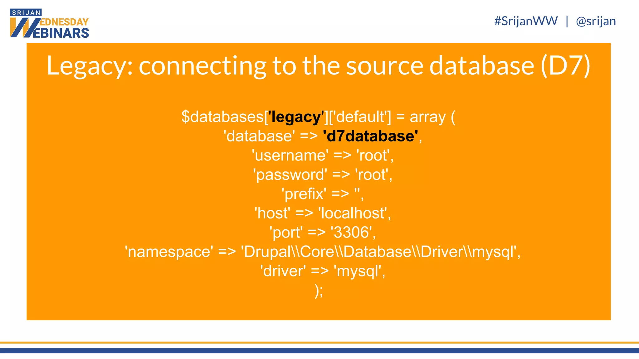 #SrijanWW | @srijan
$databases['legacy']['default'] = array (
'database' => 'd7database',
'username' => 'root',
'password' => 'root',
'prefix' => '',
'host' => 'localhost',
'port' => '3306',
'namespace' => 'DrupalCoreDatabaseDrivermysql',
'driver' => 'mysql',
);
Legacy: connecting to the source database (D7)
 