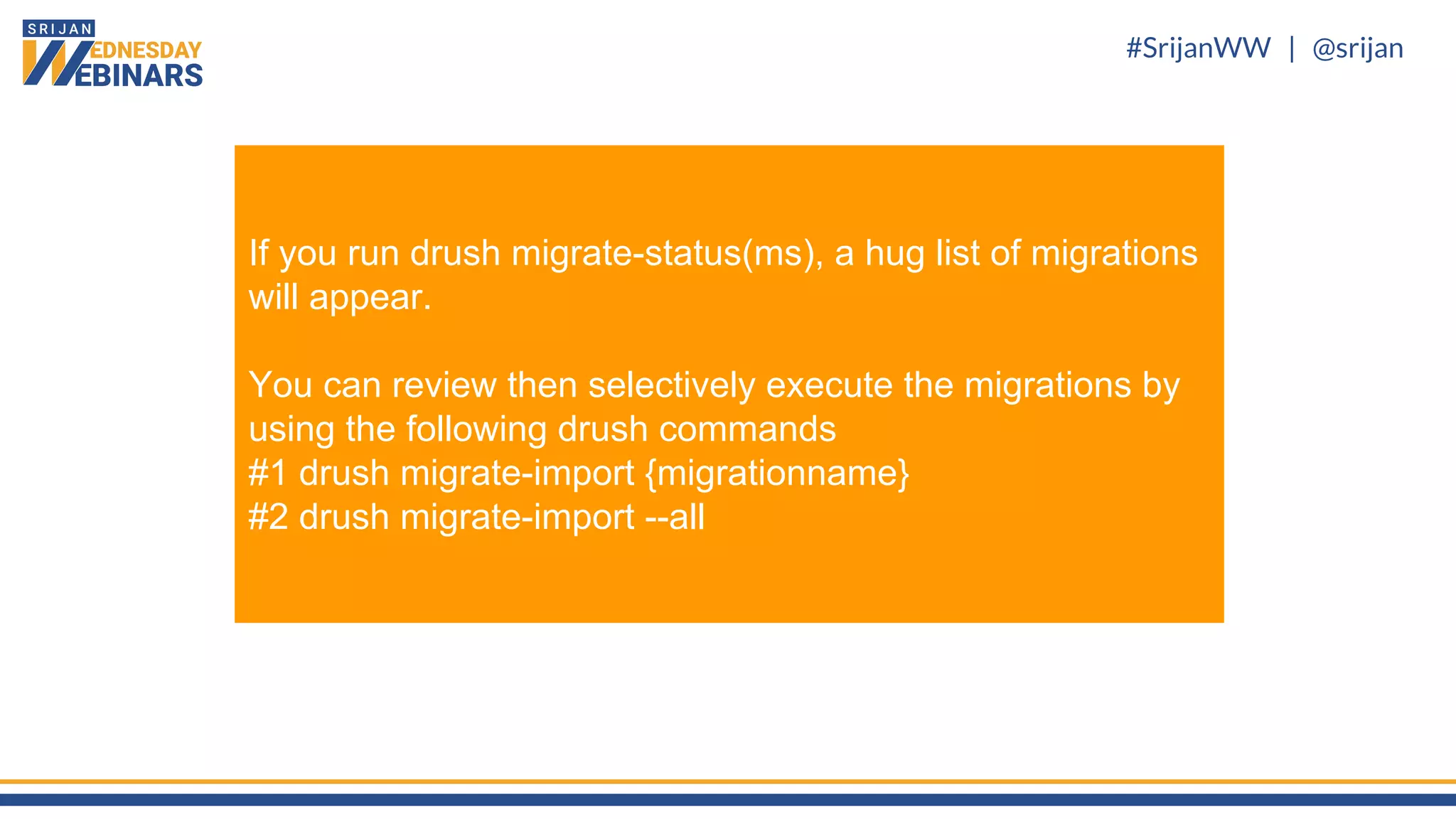 #SrijanWW | @srijan
If you run drush migrate-status(ms), a hug list of migrations
will appear.
You can review then selectively execute the migrations by
using the following drush commands
#1 drush migrate-import {migrationname}
#2 drush migrate-import --all
 
