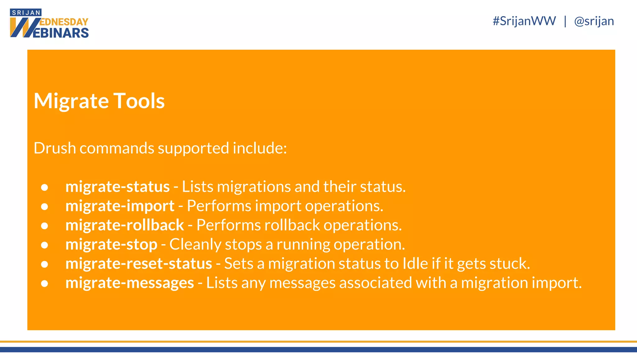 #SrijanWW | @srijan
Migrate Tools
Drush commands supported include:
● migrate-status - Lists migrations and their status.
● migrate-import - Performs import operations.
● migrate-rollback - Performs rollback operations.
● migrate-stop - Cleanly stops a running operation.
● migrate-reset-status - Sets a migration status to Idle if it gets stuck.
● migrate-messages - Lists any messages associated with a migration import.
 