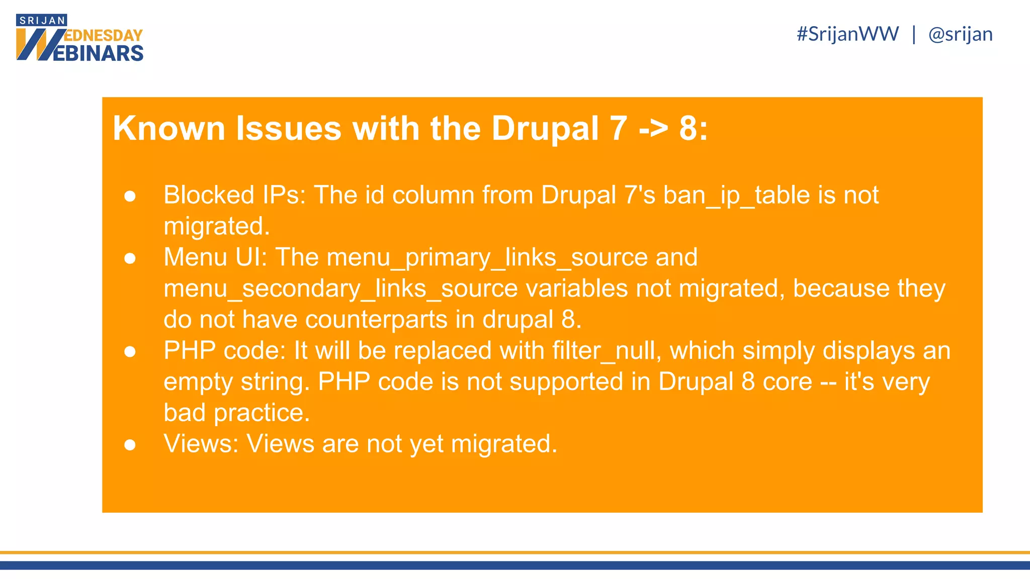 #SrijanWW | @srijan
Known Issues with the Drupal 7 -> 8:
● Blocked IPs: The id column from Drupal 7's ban_ip_table is not
migrated.
● Menu UI: The menu_primary_links_source and
menu_secondary_links_source variables not migrated, because they
do not have counterparts in drupal 8.
● PHP code: It will be replaced with filter_null, which simply displays an
empty string. PHP code is not supported in Drupal 8 core -- it's very
bad practice.
● Views: Views are not yet migrated.
 