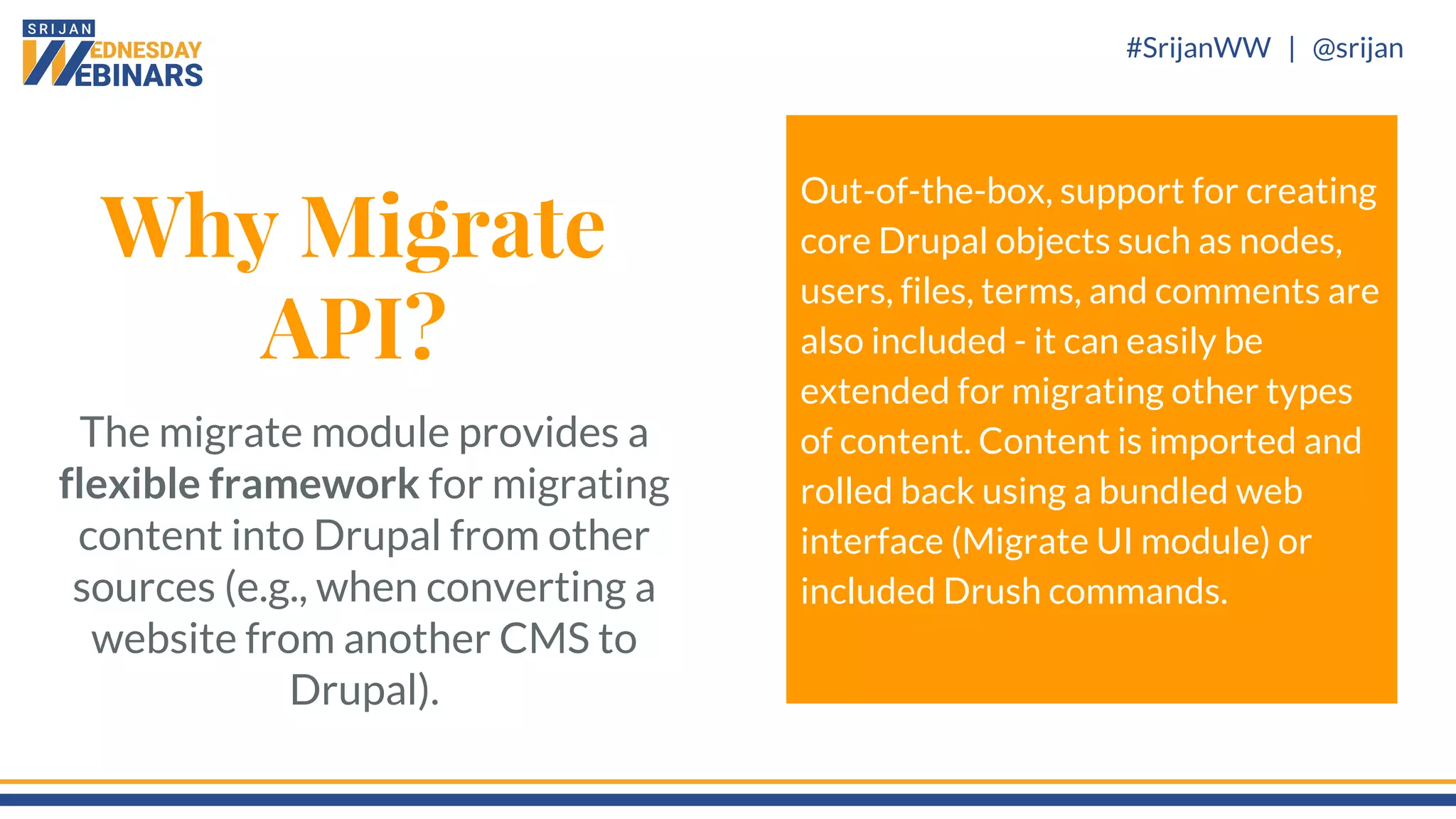 #SrijanWW | @srijan
Why Migrate
API?
The migrate module provides a
flexible framework for migrating
content into Drupal from other
sources (e.g., when converting a
website from another CMS to
Drupal).
Out-of-the-box, support for creating
core Drupal objects such as nodes,
users, files, terms, and comments are
also included - it can easily be
extended for migrating other types
of content. Content is imported and
rolled back using a bundled web
interface (Migrate UI module) or
included Drush commands.
 