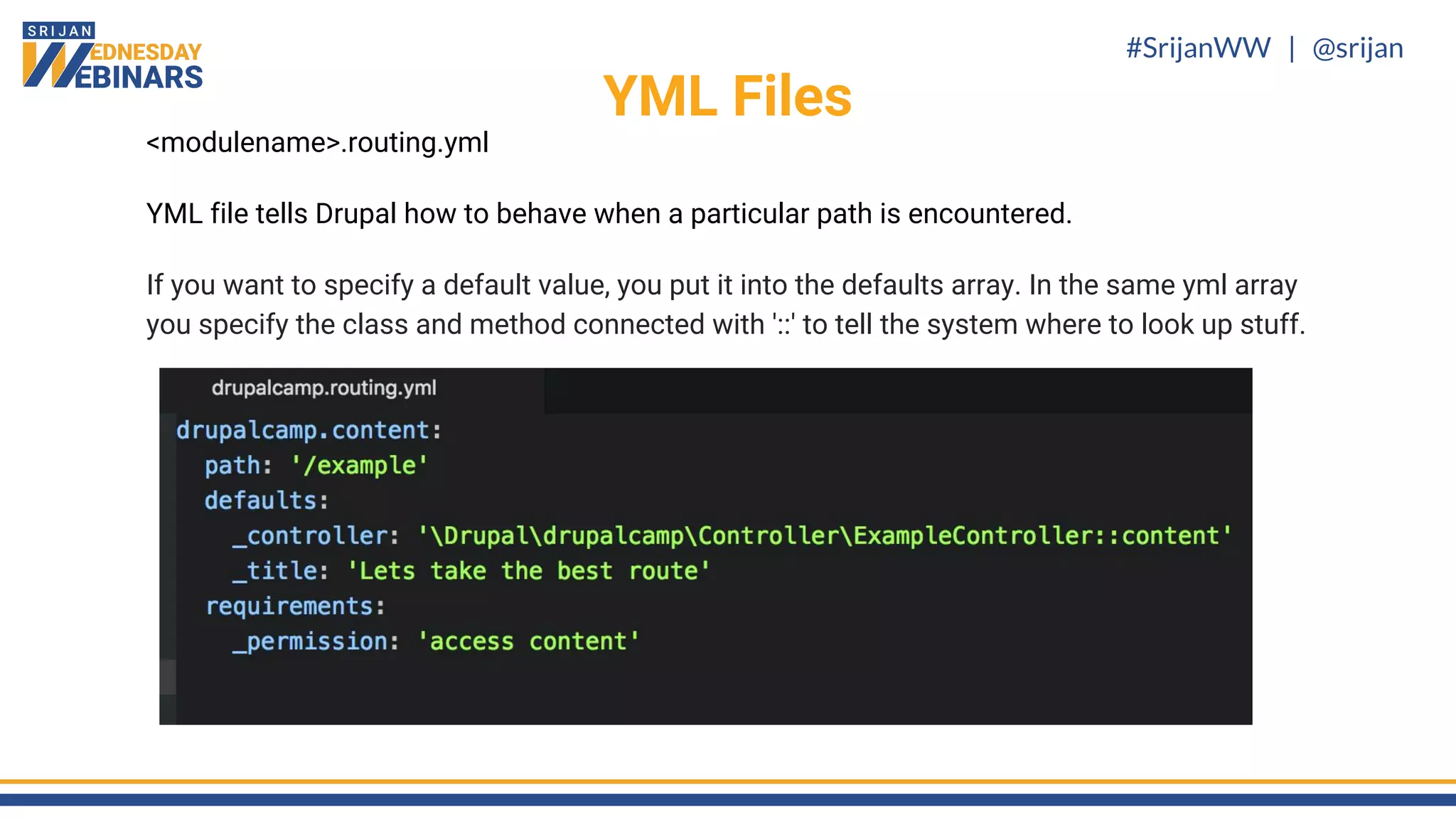 #SrijanWW | @srijan
<modulename>.routing.yml
YML file tells Drupal how to behave when a particular path is encountered.
If you want to specify a default value, you put it into the defaults array. In the same yml array
you specify the class and method connected with '::' to tell the system where to look up stuff.
YML Files
 