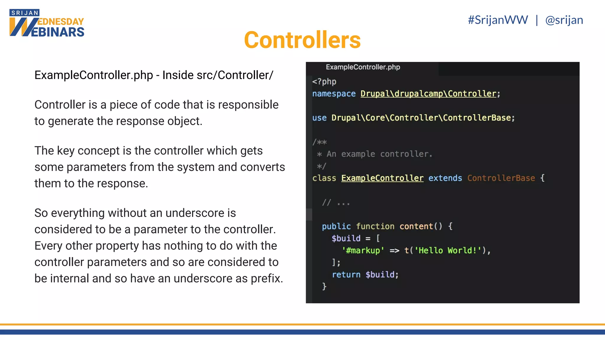 #SrijanWW | @srijan
ExampleController.php - Inside src/Controller/
Controller is a piece of code that is responsible
to generate the response object.
The key concept is the controller which gets
some parameters from the system and converts
them to the response.
So everything without an underscore is
considered to be a parameter to the controller.
Every other property has nothing to do with the
controller parameters and so are considered to
be internal and so have an underscore as prefix.
Controllers
 