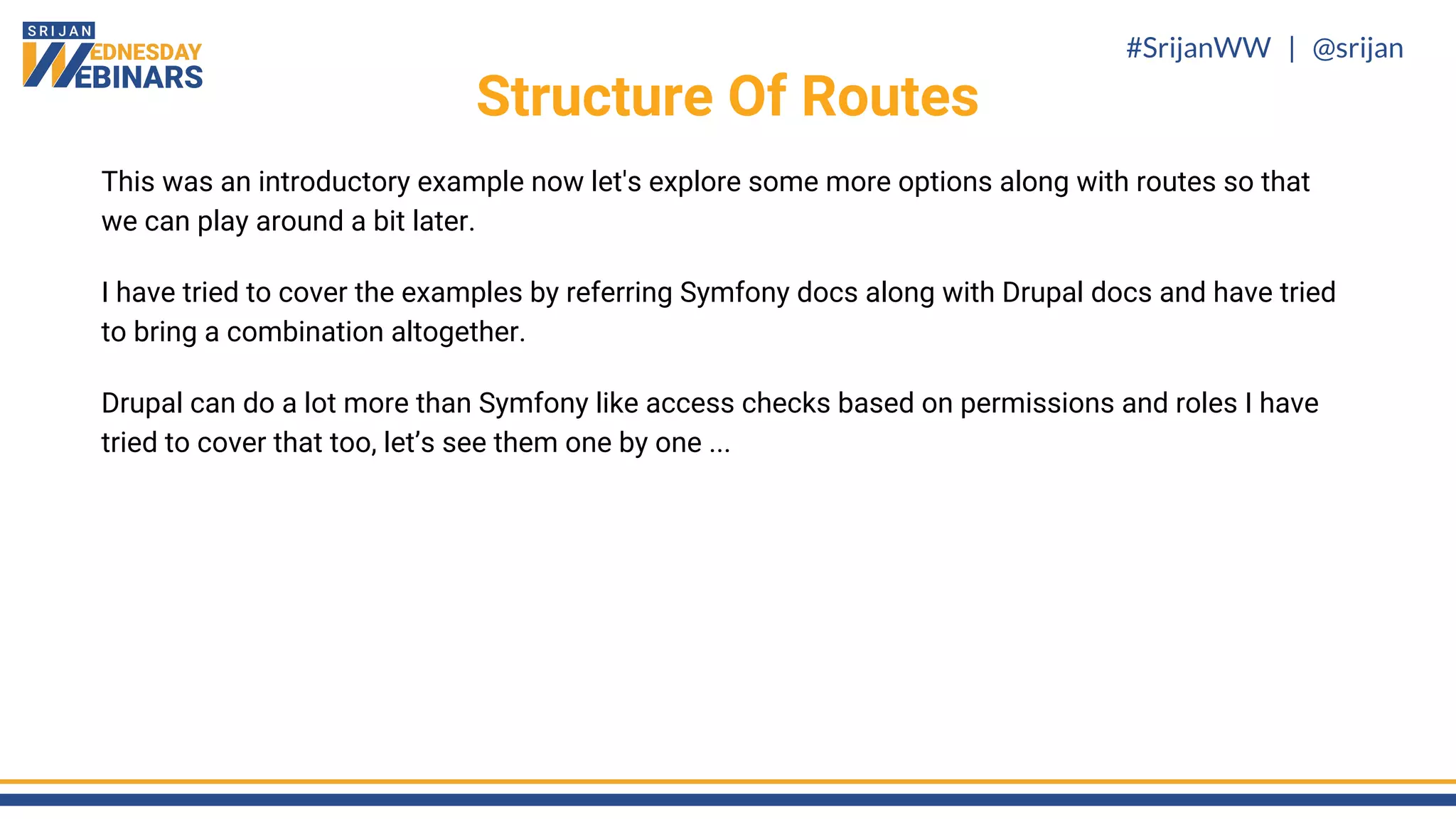 #SrijanWW | @srijan
This was an introductory example now let's explore some more options along with routes so that
we can play around a bit later.
I have tried to cover the examples by referring Symfony docs along with Drupal docs and have tried
to bring a combination altogether.
Drupal can do a lot more than Symfony like access checks based on permissions and roles I have
tried to cover that too, let’s see them one by one ...
Structure Of Routes
 