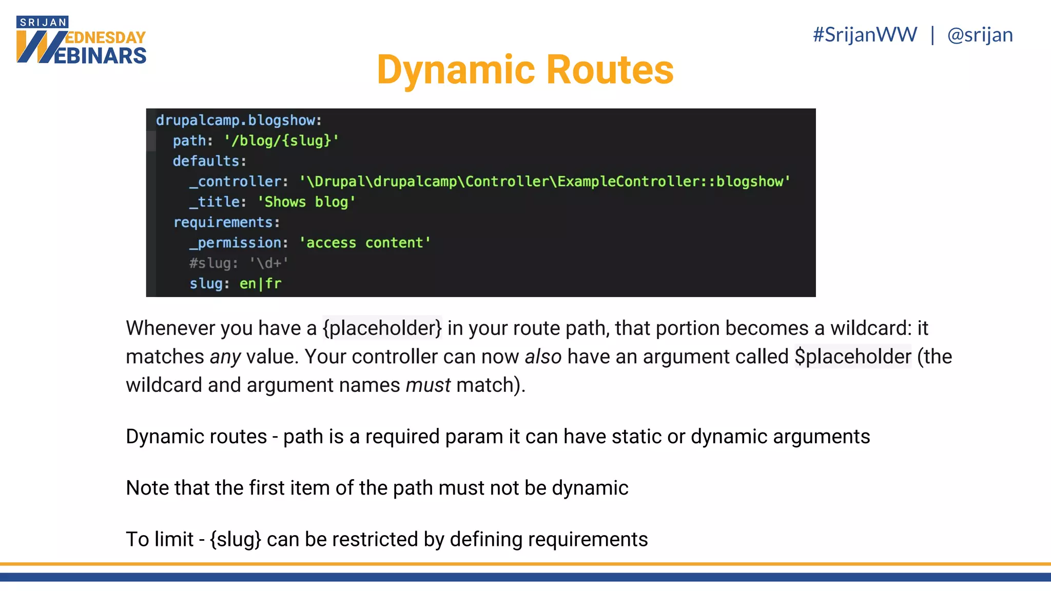 #SrijanWW | @srijan
Whenever you have a {placeholder} in your route path, that portion becomes a wildcard: it
matches any value. Your controller can now also have an argument called $placeholder (the
wildcard and argument names must match).
Dynamic routes - path is a required param it can have static or dynamic arguments
Note that the first item of the path must not be dynamic
To limit - {slug} can be restricted by defining requirements
Dynamic Routes
 