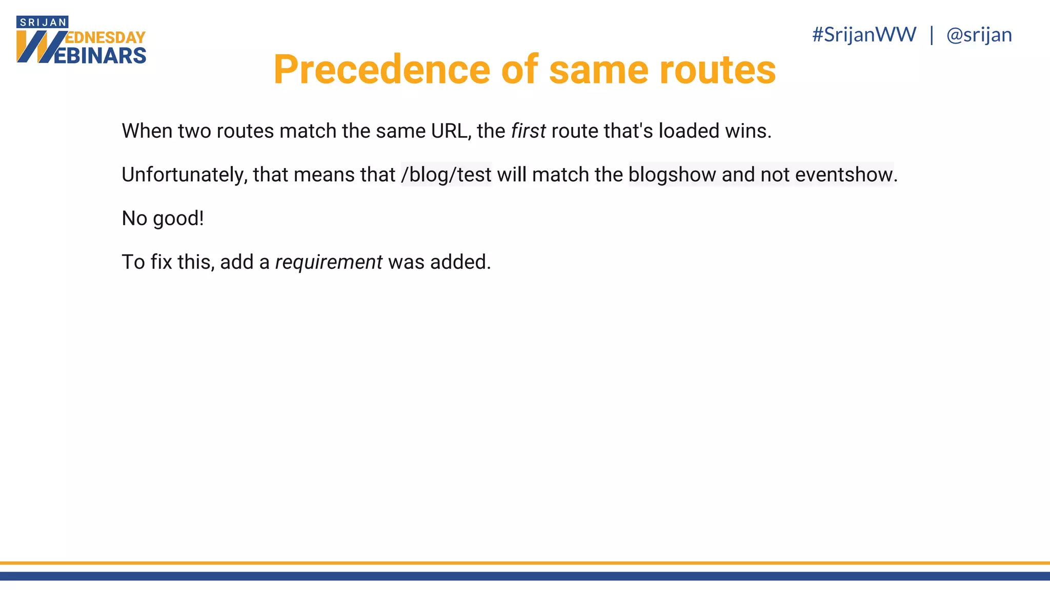 #SrijanWW | @srijan
When two routes match the same URL, the first route that's loaded wins.
Unfortunately, that means that /blog/test will match the blogshow and not eventshow.
No good!
To fix this, add a requirement was added.
Precedence of same routes
 