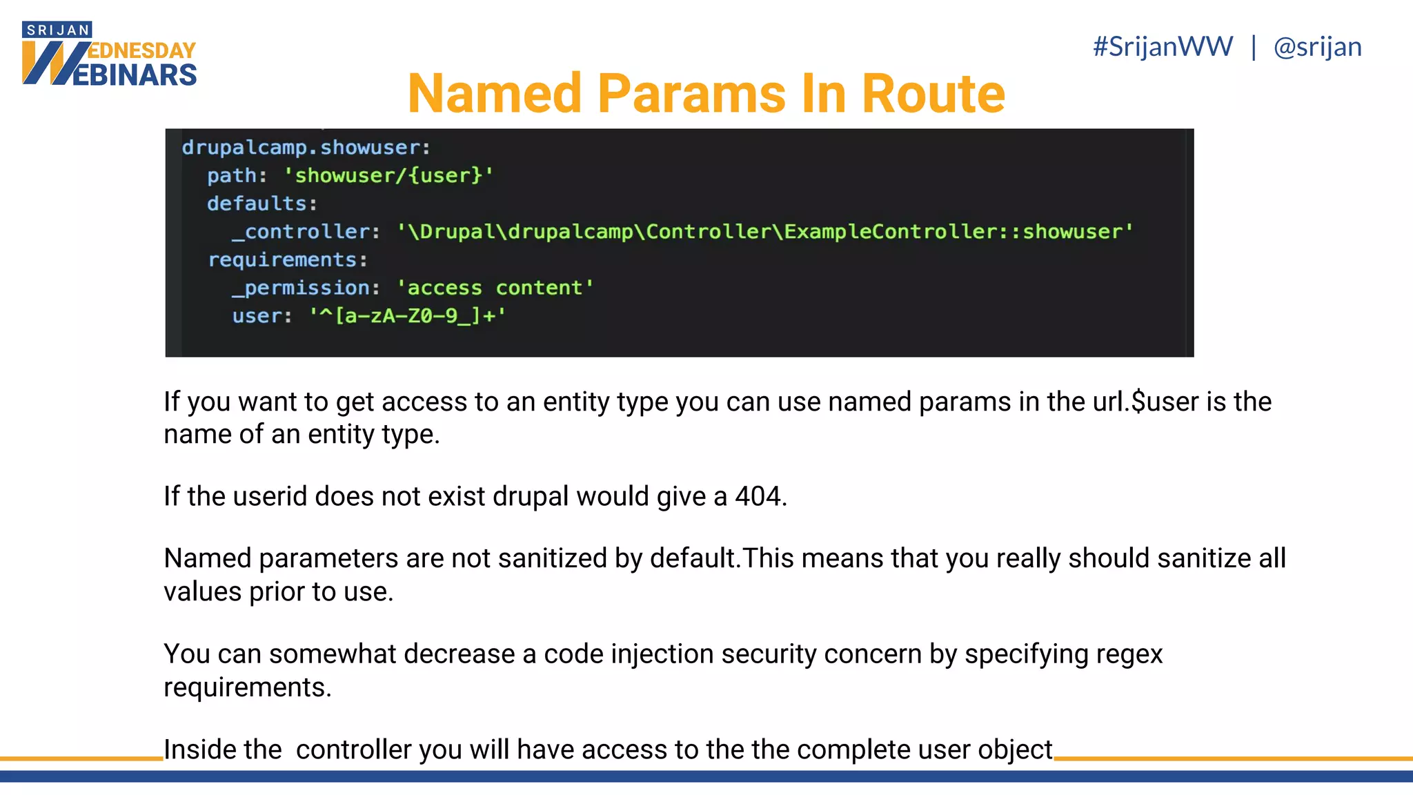 #SrijanWW | @srijan
If you want to get access to an entity type you can use named params in the url.$user is the
name of an entity type.
If the userid does not exist drupal would give a 404.
Named parameters are not sanitized by default.This means that you really should sanitize all
values prior to use.
You can somewhat decrease a code injection security concern by specifying regex
requirements.
Inside the controller you will have access to the the complete user object
Named Params In Route
 