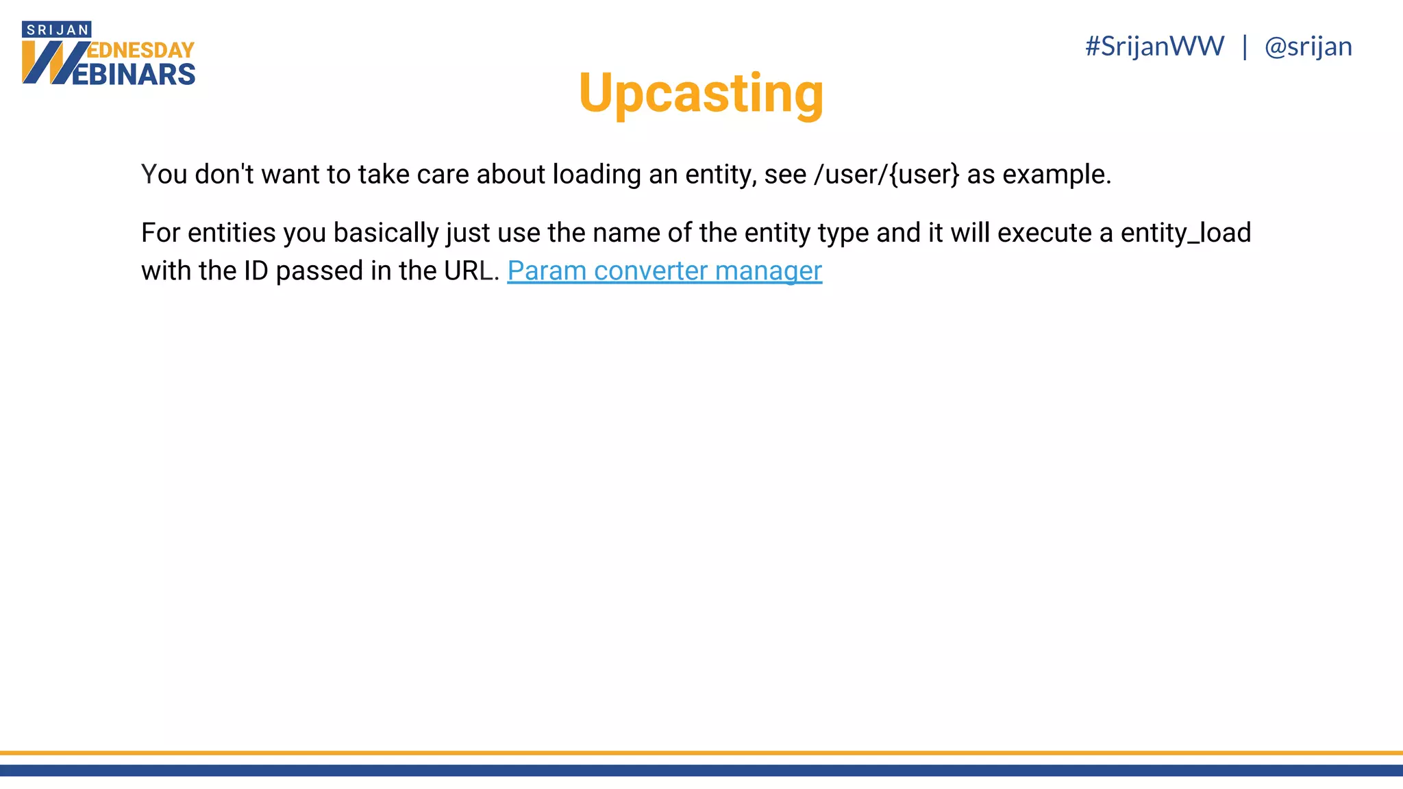 #SrijanWW | @srijan
You don't want to take care about loading an entity, see /user/{user} as example.
For entities you basically just use the name of the entity type and it will execute a entity_load
with the ID passed in the URL. Param converter manager
Upcasting
 