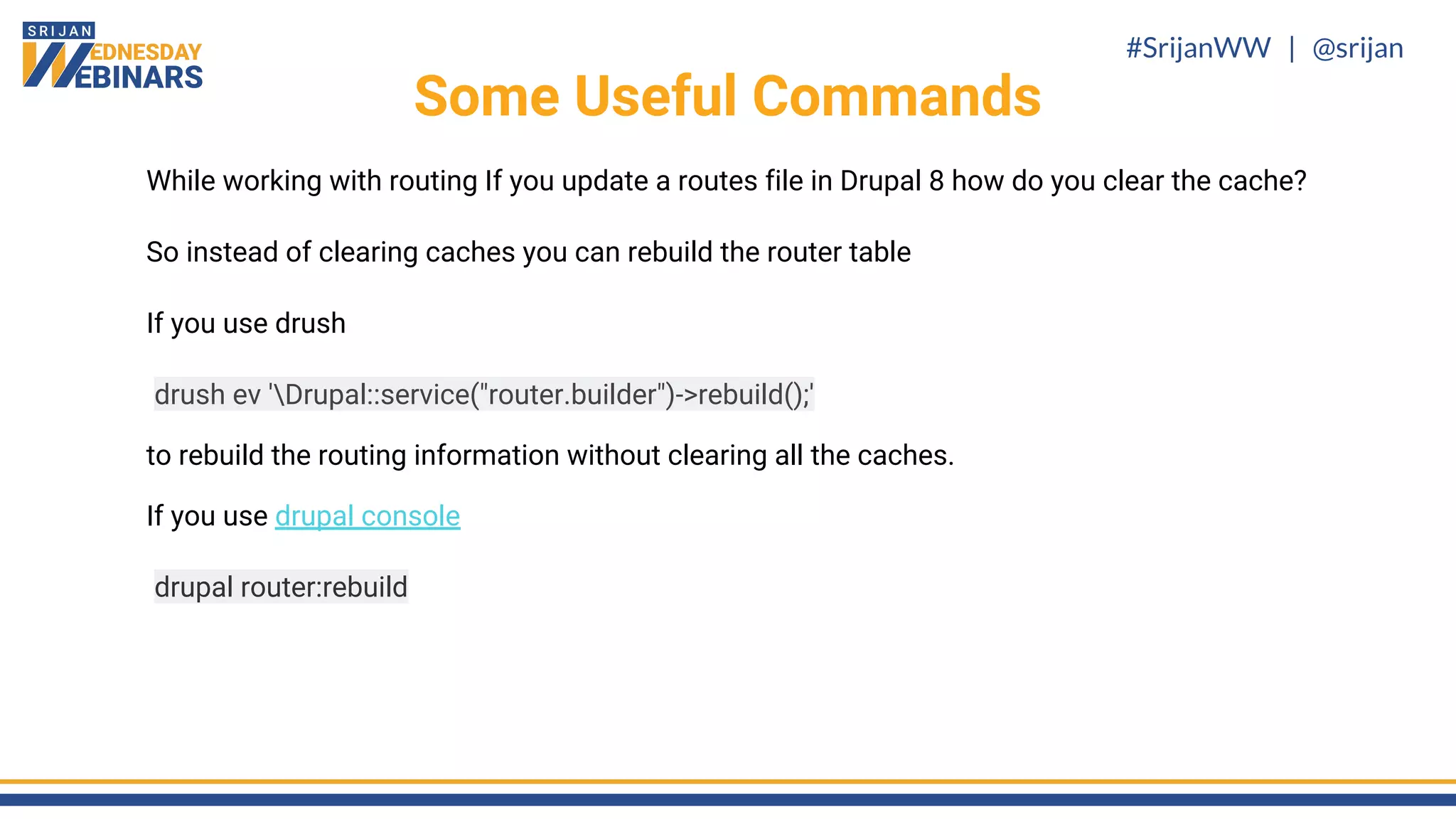 #SrijanWW | @srijan
While working with routing If you update a routes file in Drupal 8 how do you clear the cache?
So instead of clearing caches you can rebuild the router table
If you use drush
drush ev 'Drupal::service("router.builder")->rebuild();'
to rebuild the routing information without clearing all the caches.
If you use drupal console
drupal router:rebuild
Some Useful Commands
 