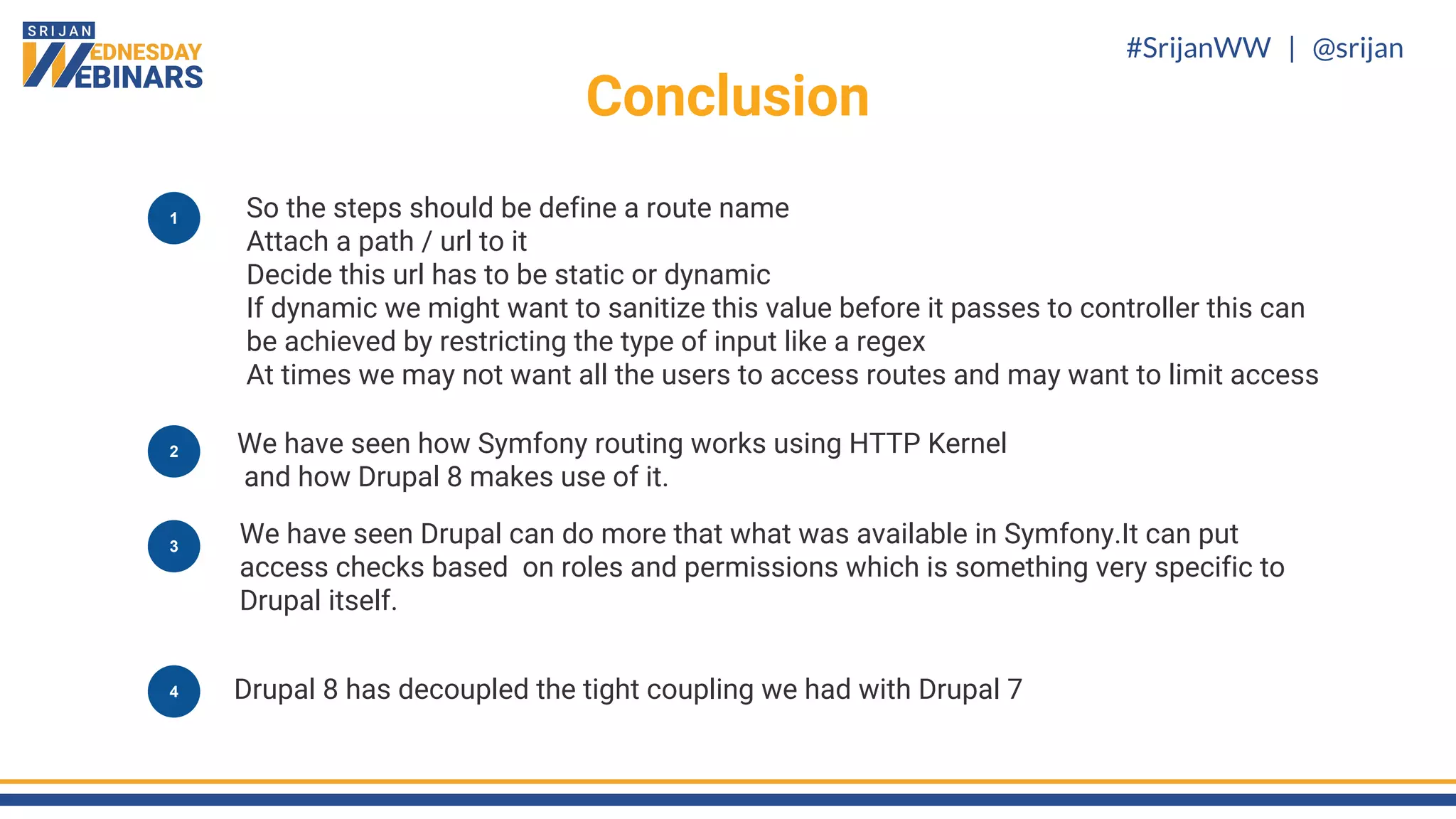 #SrijanWW | @srijan
Conclusion
1 So the steps should be define a route name
Attach a path / url to it
Decide this url has to be static or dynamic
If dynamic we might want to sanitize this value before it passes to controller this can
be achieved by restricting the type of input like a regex
At times we may not want all the users to access routes and may want to limit access
We have seen how Symfony routing works using HTTP Kernel
and how Drupal 8 makes use of it.
We have seen Drupal can do more that what was available in Symfony.It can put
access checks based on roles and permissions which is something very specific to
Drupal itself.
3
2
Drupal 8 has decoupled the tight coupling we had with Drupal 74
 