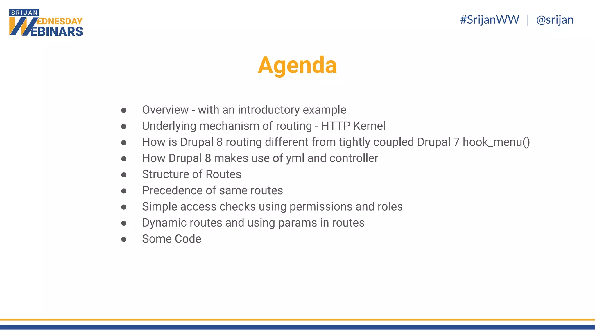 #SrijanWW | @srijan
Agenda
What next?
● Overview - with an introductory example
● Underlying mechanism of routing - HTTP Kernel
● How is Drupal 8 routing different from tightly coupled Drupal 7 hook_menu()
● How Drupal 8 makes use of yml and controller
● Structure of Routes
● Precedence of same routes
● Simple access checks using permissions and roles
● Dynamic routes and using params in routes
● Some Code
 