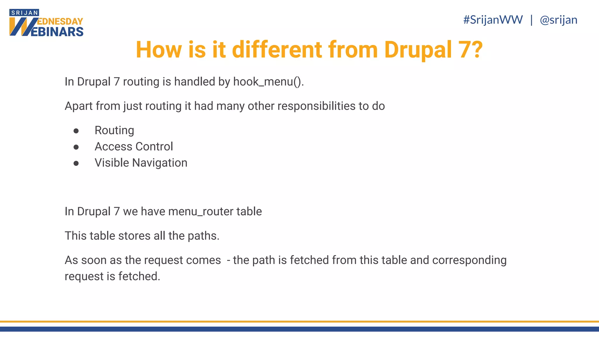 #SrijanWW | @srijan
In Drupal 7 routing is handled by hook_menu().
Apart from just routing it had many other responsibilities to do
● Routing
● Access Control
● Visible Navigation
In Drupal 7 we have menu_router table
This table stores all the paths.
As soon as the request comes - the path is fetched from this table and corresponding
request is fetched.
How is it different from Drupal 7?
 