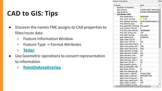 CAD to GIS: Tips
● Discover the names FME assigns to CAD properties to
filter/route data
○ Feature Information Window
○ Feature Type -> Format Attributes
○ Tester
● Use Geometric operations to convert representation
to information
○ PointOnAreaOverlay
 