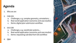 Agenda
1. Who we are
2. CAD-GIS
a. Challenges, e.g. complex geometry, annotations…
b. Real-world application (scenarios and case studies)
c. Demo: digital plan submission workflow
3. GIS-CAD
a. Challenges, e.g. coordinate systems...
b. Real-world application (scenarios and case studies)
c. Demo: requesting cad data from GIS workflow
4. Q&A
 