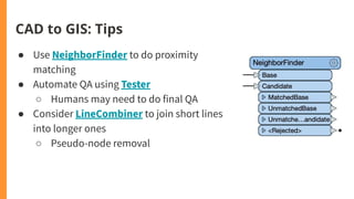 CAD to GIS: Tips
● Use NeighborFinder to do proximity
matching
● Automate QA using Tester
○ Humans may need to do final QA
● Consider LineCombiner to join short lines
into longer ones
○ Pseudo-node removal
 