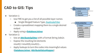 CAD to GIS: Tips
● Variation 1:
○ Use FME to get you a list of all possible layer names
■ Single Merged Feature Type, DuplicateFilter
○ Create a spreadsheet mapping them to a single desired
output
○ Apply using a DatabaseJoiner
● Variation 2:
○ Use an AttributeSplitter with a Format String 3s8s2s
○ Expose the resulting list elements
result{}->result{0},result{1}...
○ Apply lookups to turn the codes into meaningful values
(DatabaseJoiner, AttributeValueMapper)
 