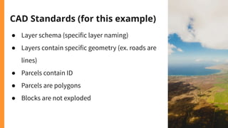 CAD Standards (for this example)
● Layer schema (specific layer naming)
● Layers contain specific geometry (ex. roads are
lines)
● Parcels contain ID
● Parcels are polygons
● Blocks are not exploded
 