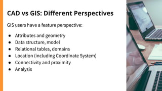 CAD vs GIS: Diﬀerent Perspectives
GIS users have a feature perspective:
● Attributes and geometry
● Data structure, model
● Relational tables, domains
● Location (including Coordinate System)
● Connectivity and proximity
● Analysis
 