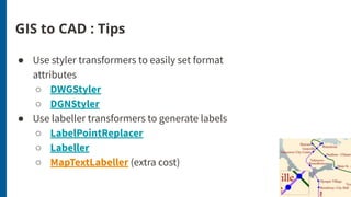 GIS to CAD : Tips
● Use styler transformers to easily set format
attributes
○ DWGStyler
○ DGNStyler
● Use labeller transformers to generate labels
○ LabelPointReplacer
○ Labeller
○ MapTextLabeller (extra cost)
 
