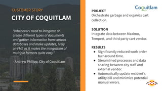 PROJECT
Orchestrate garbage and organics cart
collection.
SOLUTION
Integrate data between Maximo,
Tempest, and third party cart vendor.
RESULTS
● Significantly reduced work order
turnaround time.
● Streamlined processes and data
sharing between city staﬀ and
external vendor.
● Automatically update resident’s
utility bill and minimize potential
manual errors.
CUSTOMER STORY
CITY OF COQUITLAM
“Whenever I need to integrate or
create diﬀerent types of documents
and gather information from various
databases and make updates, I rely
on FME as it makes the integration of
multiple formats quite easy.”
- Andrew Philipp, City of Coquitlam
 