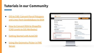 Tutorials in our Community
● GIS to CAD: Convert Parcel Polygons
and Lines from Geodatabase to DGN
● How to Convert DGN to Shapefile
(CAD Levels to GIS Attributes)
● Getting Started with AutoCAD
● Using the Geometry Picker in FME
Server
 