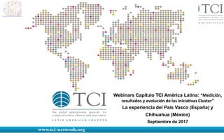 Webinars Capítulo TCI América Latina: “Medición,
resultados y evolución de las iniciativas Cluster”
La experiencia del País Vasco (España) y
Chihuahua (México)
Septiembre de 2017
 