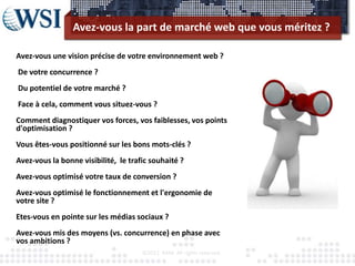 Avez-vous la part de marché web que vous méritez ?
©2012 RAM. All rights reserved.
Avez-vous une vision précise de votre environnement web ?
De votre concurrence ?
Du potentiel de votre marché ?
Face à cela, comment vous situez-vous ?
Comment diagnostiquer vos forces, vos faiblesses, vos points
d'optimisation ?
Vous êtes-vous positionné sur les bons mots-clés ?
Avez-vous la bonne visibilité, le trafic souhaité ?
Avez-vous optimisé votre taux de conversion ?
Avez-vous optimisé le fonctionnement et l'ergonomie de
votre site ?
Etes-vous en pointe sur les médias sociaux ?
Avez-vous mis des moyens (vs. concurrence) en phase avec
vos ambitions ?
 