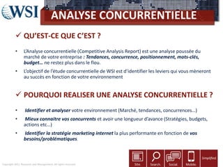 Copyright 2011 Research and Management. All rights reserved.
ANALYSE CONCURRENTIELLE
 QU’EST-CE QUE C’EST ?
• L’Analyse concurrentielle (Competitive Analysis Report) est une analyse poussée du
marché de votre entreprise : Tendances, concurrence, positionnement, mots-clés,
budget… ne restez plus dans le flou.
• L’objectif de l’étude concurrentielle de WSI est d’identifier les leviers qui vous mèneront
au succès en fonction de votre environnement
 POURQUOI REALISER UNE ANALYSE CONCURRENTIELLE ?
• Identifier et analyser votre environnement (Marché, tendances, concurrences…)
• Mieux connaitre vos concurrents et avoir une longueur d’avance (Stratégies, budgets,
actions etc…)
• Identifier la stratégie marketing internet la plus performante en fonction de vos
besoins/problématiques.
 