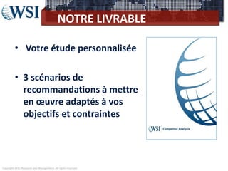 Copyright 2011 Research and Management. All rights reserved.
NOTRE LIVRABLE
• Votre étude personnalisée
• 3 scénarios de
recommandations à mettre
en œuvre adaptés à vos
objectifs et contraintes
 