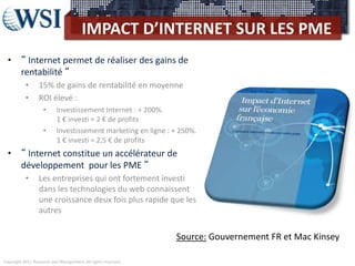 Copyright 2011 Research and Management. All rights reserved.
IMPACT D’INTERNET SUR LES PME
• “ Internet permet de réaliser des gains de
rentabilité “
• 15% de gains de rentabilité en moyenne
• ROI élevé :
• Investissement Internet : + 200%.
1 € investi = 2 € de profits
• Investissement marketing en ligne : + 250%.
1 € investi = 2,5 € de profits
• “ Internet constitue un accélérateur de
développement pour les PME “
• Les entreprises qui ont fortement investi
dans les technologies du web connaissent
une croissance deux fois plus rapide que les
autres
Source: Gouvernement FR et Mac Kinsey
 