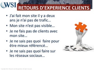 Copyright 2011 Research and Management. All rights reserved.
RETOURS D’EXPERIENCE CLIENTS
• J’ai fait mon site il y a deux
ans je n’ai pas de trafic…
• Mon site n’est pas visible…
• Je ne fais pas de clients avec
mon site…
• Je ne sais pas quoi faire pour
être mieux référencé…
• Je ne sais pas quoi faire sur
les réseaux sociaux…
 