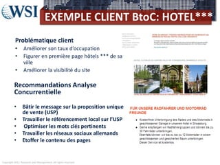 Copyright 2011 Research and Management. All rights reserved.
EXEMPLE CLIENT BtoC: HOTEL***
Recommandations Analyse
Concurrentielle
• Bâtir le message sur la proposition unique
de vente (USP)
• Travailler le référencement local sur l’USP
• Optimiser les mots clés pertinents
• Travailler les réseaux sociaux allemands
• Etoffer le contenu des pages
Problématique client
• Améliorer son taux d’occupation
• Figurer en première page hôtels *** de sa
ville
• Améliorer la visibilité du site
 