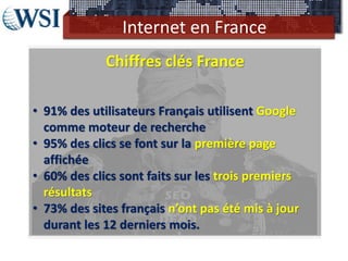 Internet en France
Chiffres clés France
• 91% des utilisateurs Français utilisent Google
comme moteur de recherche
• 95% des clics se font sur la première page
affichée
• 60% des clics sont faits sur les trois premiers
résultats
• 73% des sites français n’ont pas été mis à jour
durant les 12 derniers mois.
 