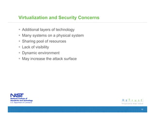 Virtualization and Security Concerns

  Additional layers of technology
  Many systems on a physical system
  Sharing pool of resources
  Lack of visibility
  Dynamic environment
  May increase the attack surface




                                       16
 