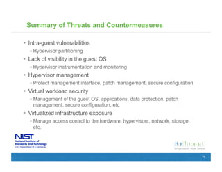 Summary of Threats and Countermeasures

  Intra-guest vulnerabilities
   Hypervisor partitioning
  Lack of visibility in the guest OS
   Hypervisor instrumentation and monitoring
  Hypervisor management
   Protect management interface, patch management, secure configuration
  Virtual workload security
   Management of the guest OS, applications, data protection, patch
    management, secure configuration, etc
  Virtualized infrastructure exposure
   Manage access control to the hardware, hypervisors, network, storage,
    etc.




                                                                            18
 