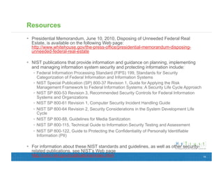 Resources
  Presidential Memorandum, June 10, 2010, Disposing of Unneeded Federal Real
   Estate, is available on the following Web page:
   http://www.whitehouse.gov/the-press-office/presidential-memorandum-disposing-
   unneeded-federal-real-estate

  NIST publications that provide information and guidance on planning, implementing
   and managing information system security and protecting information include:
     Federal Information Processing Standard (FIPS) 199, Standards for Security
      Categorization of Federal Information and Information Systems
     NIST Special Publication (SP) 800-37 Revision 1, Guide for Applying the Risk
      Management Framework to Federal Information Systems: A Security Life Cycle Approach
     NIST SP 800-53 Revision 3, Recommended Security Controls for Federal Information
      Systems and Organizations
     NIST SP 800-61 Revision 1, Computer Security Incident Handling Guide
     NIST SP 800-64 Revision 2, Security Considerations in the System Development Life
      Cycle
     NIST SP 800-88, Guidelines for Media Sanitization
     NIST SP 800-115, Technical Guide to Information Security Testing and Assessment
     NIST SP 800-122, Guide to Protecting the Confidentiality of Personally Identifiable
      Information (PII)

  For information about these NIST standards and guidelines, as well as other security-
   related publications, see NIST’s Web page
   http://csrc.nist.gov/publications/index.html                                             19
 