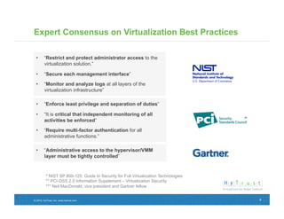 Expert Consensus on Virtualization Best Practices

 •  “Restrict and protect administrator access to the
    virtualization solution.”

 •  “Secure each management interface”

 •  “Monitor and analyze logs at all layers of the
    virtualization infrastructure”

 •  “Enforce least privilege and separation of duties”

 •  “It is critical that independent monitoring of all
    activities be enforced”

 •  “Require multi-factor authentication for all
    administrative functions.”

 •  “Administrative access to the hypervisor/VMM
    layer must be tightly controlled”


          * NIST SP 800-125: Guide to Security for Full Virtualization Technologies
          ** PCI-DSS 2.0 Information Supplement – Virtualization Security
          *** Neil MacDonald, vice president and Gartner fellow


© 2012, HyTrust, Inc. www.hytrust.com                                                 4
 